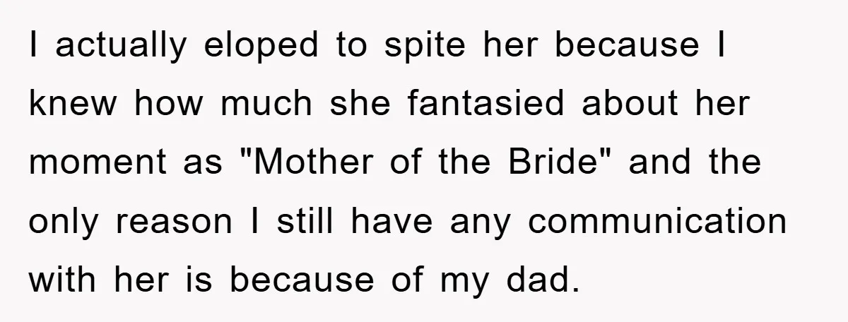 I actually eloped to spite her because I knew how much she fantasied about her moment as "Mother of the Bride" and the only reason I still have any communication...