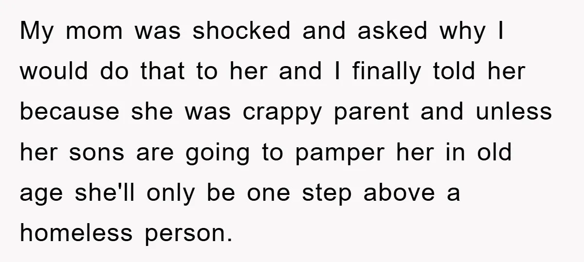 My mom was shocked and asked why I would do that to her and I finally told her because she was crappy parent and unless her sons are going to...