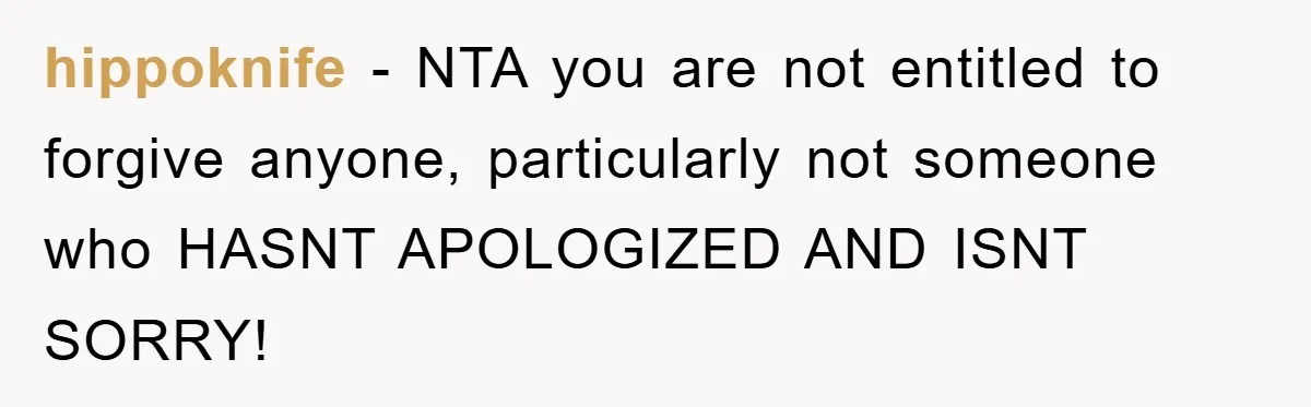 hippoknife - NTA you are not entitled to forgive anyone, particularly not someone who HASNT APOLOGIZED AND ISNT SORRY!