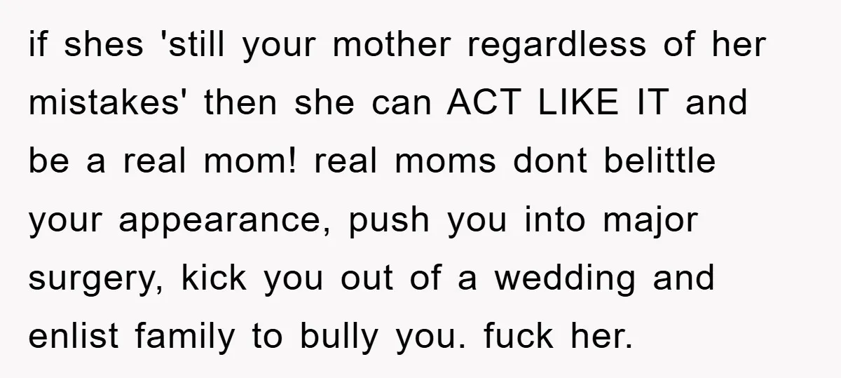 if shes 'still your mother regardless of her mistakes' then she can ACT LIKE IT and be a real mom! real moms dont belittle your appearance, push you into major...