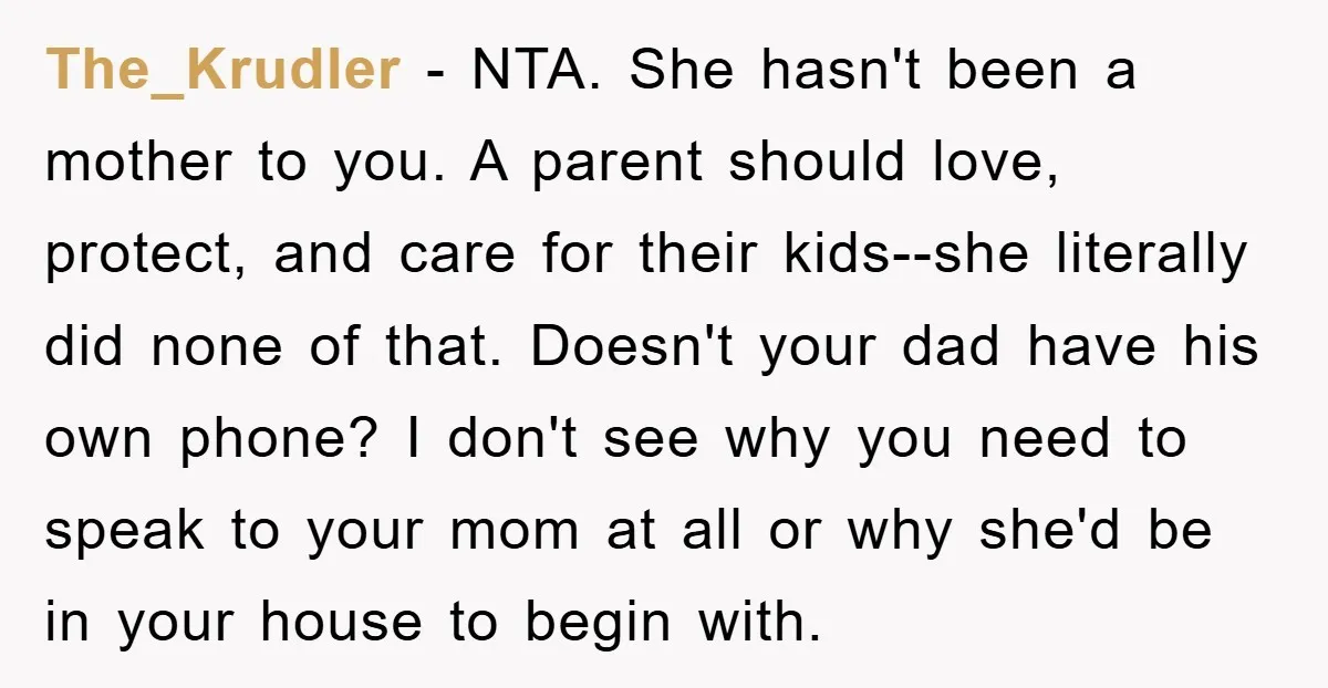 The_Krudler - NTA. She hasn't been a mother to you. A parent should love, protect, and care for their kids--she literally did none of that. Doesn't your dad have his...