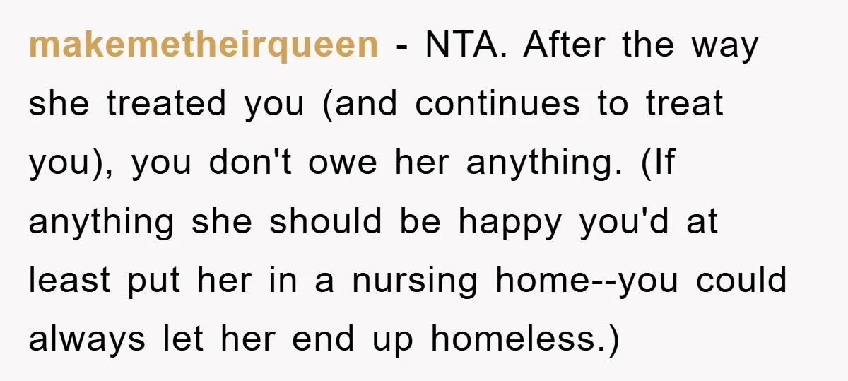 makemetheirqueen - NTA. After the way she treated you (and continues to treat you), you don't owe her anything. (If anything she should be happy you'd at least put her...