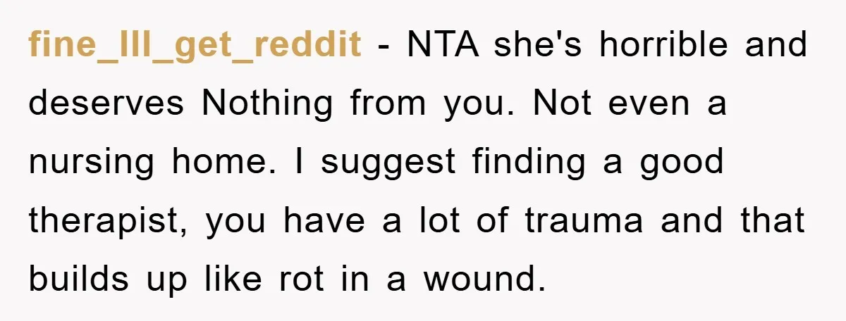 fine_Ill_get_reddit - NTA she's horrible and deserves Nothing from you. Not even a nursing home. I suggest finding a good therapist, you have a lot of trauma and that builds...