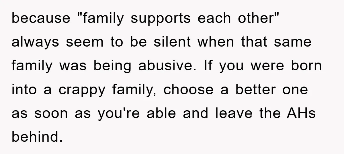because "family supports each other" always seem to be silent when that same family was being abusive. If you were born into a crappy family, choose a better one as...