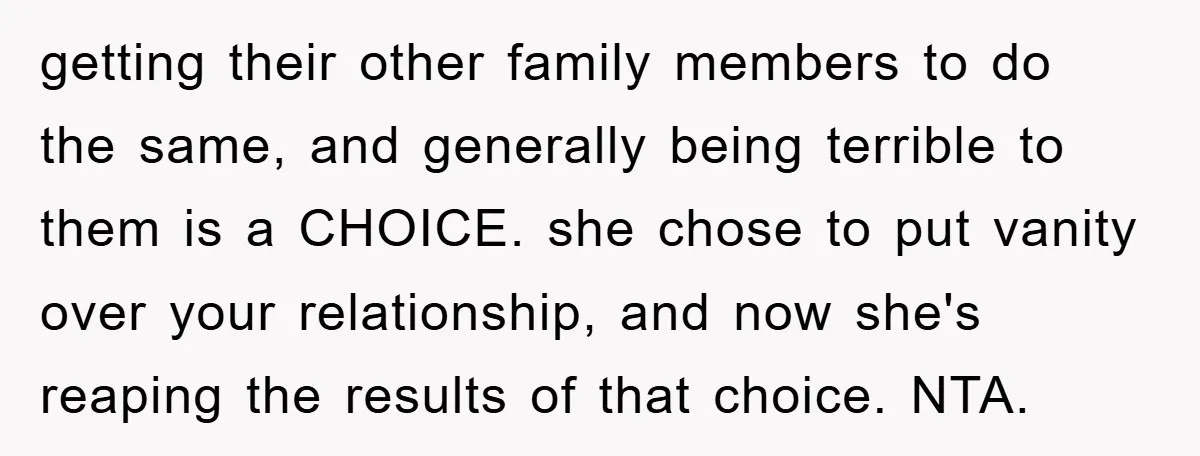 getting their other family members to do the same, and generally being terrible to them is a CHOICE. she chose to put vanity over your relationship, and now she's reaping...