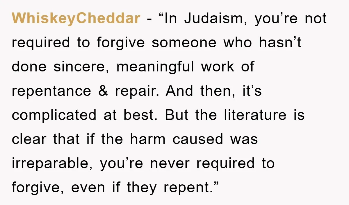 WhiskeyCheddar - “In Judaism, you’re not required to forgive someone who hasn’t done sincere, meaningful work of repentance & repair. And then, it’s complicated at best. But the literature is...