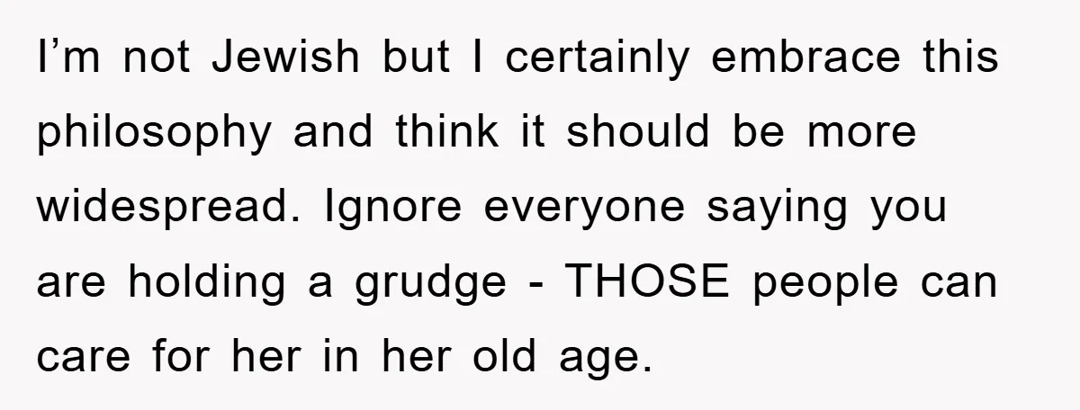 I’m not Jewish but I certainly embrace this philosophy and think it should be more widespread. Ignore everyone saying you are holding a grudge - THOSE people can care for...