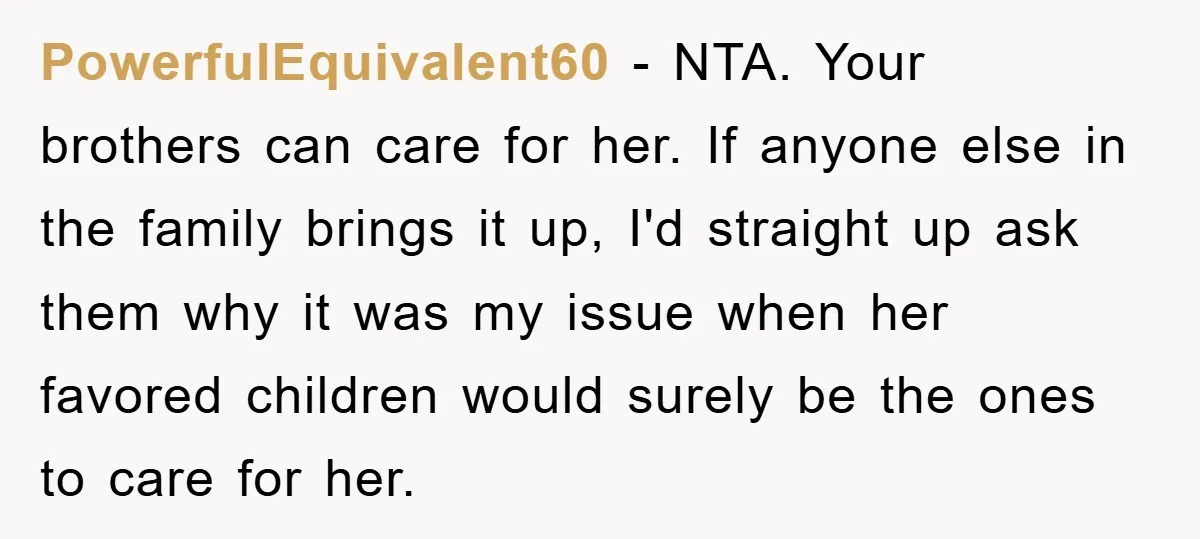 PowerfulEquivalent60 - NTA. Your brothers can care for her. If anyone else in the family brings it up, I'd straight up ask them why it was my issue when her...