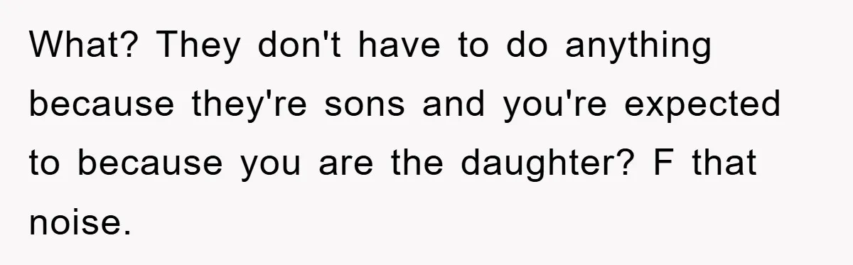 What? They don't have to do anything because they're sons and you're expected to because you are the daughter? F that noise.