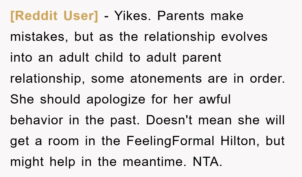 [Reddit User] - Yikes. Parents make mistakes, but as the relationship evolves into an adult child to adult parent relationship, some atonements are in order. She should apologize for her...