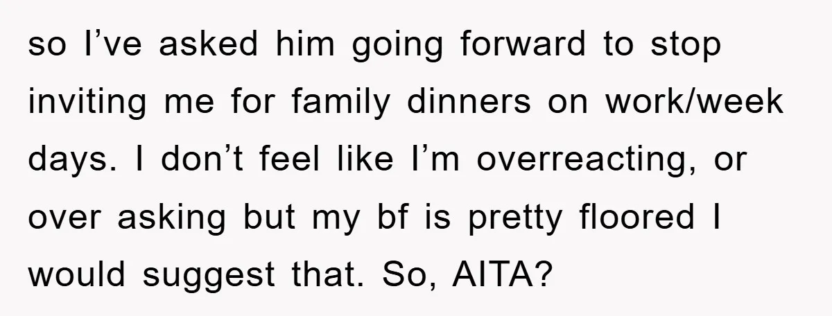 so I’ve asked him going forward to stop inviting me for family dinners on work/week days. I don’t feel like I’m overreacting, or over asking but my bf is pretty...
