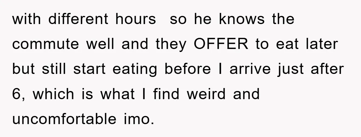 with different hours so he knows the commute well and they OFFER to eat later but still start eating before I arrive just after 6, which is what I find...