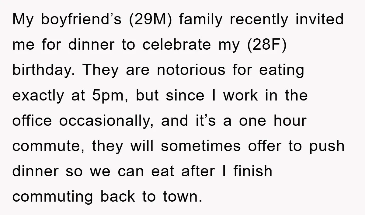 My boyfriend’s (29M) family recently invited me for dinner to celebrate my (28F) birthday. They are notorious for eating exactly at 5pm, but since I work in the office occasionally,...