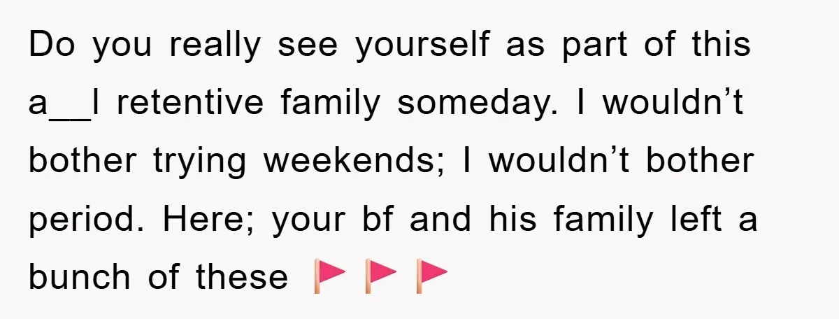 Do you really see yourself as part of this a__l retentive family someday. I wouldn’t bother trying weekends; I wouldn’t bother period. Here; your bf and his family left a...