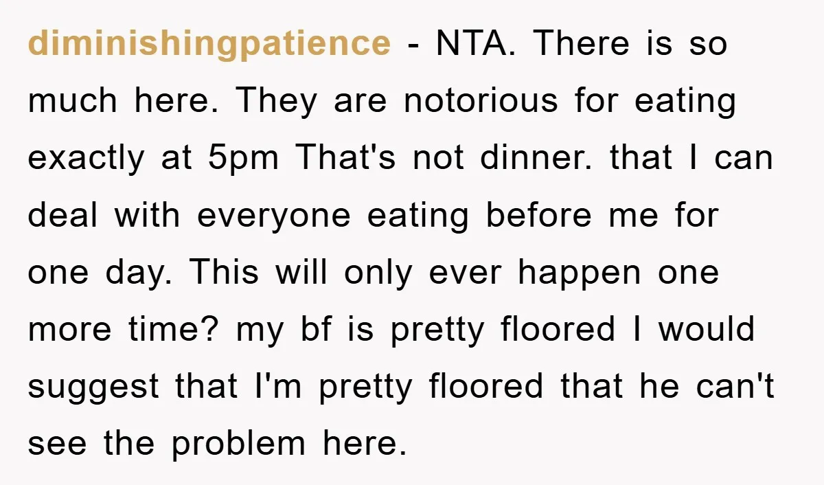 diminishingpatience − NTA. There is so much here. They are notorious for eating exactly at 5pm That's not dinner. that I can deal with everyone eating before me for one...
