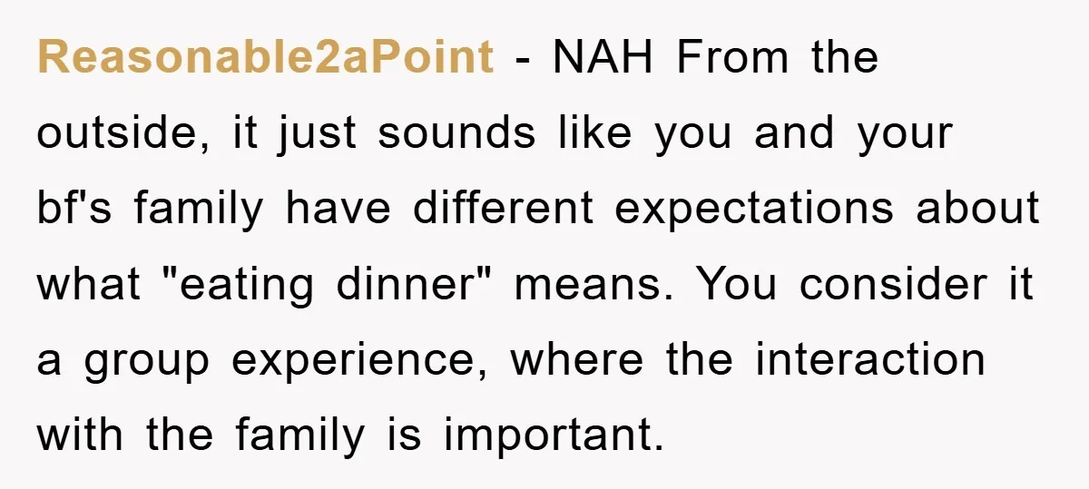 Reasonable2aPoint − NAH From the outside, it just sounds like you and your bf's family have different expectations about what "eating dinner" means. You consider it a group experience, where...