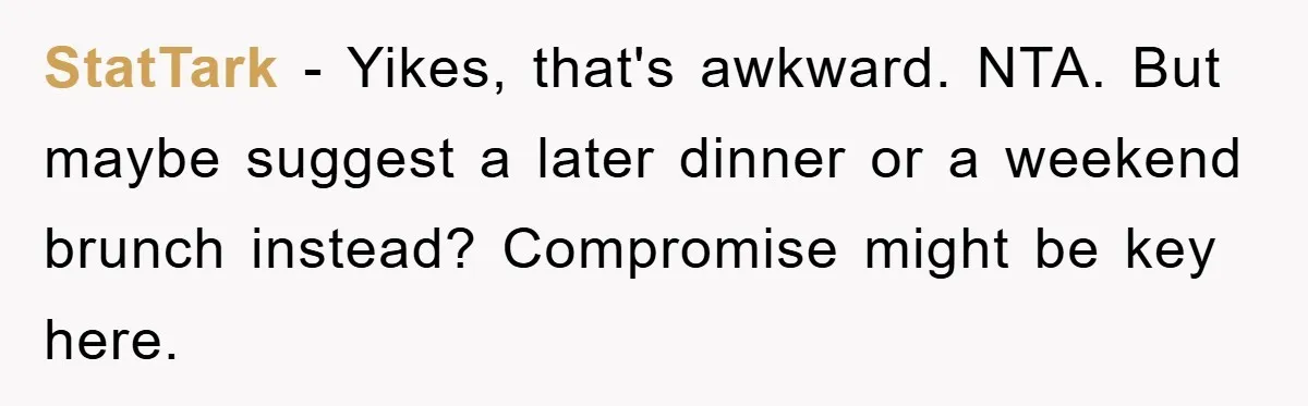 StatTark − Yikes, that's awkward. NTA. But maybe suggest a later dinner or a weekend brunch instead? Compromise might be key here.