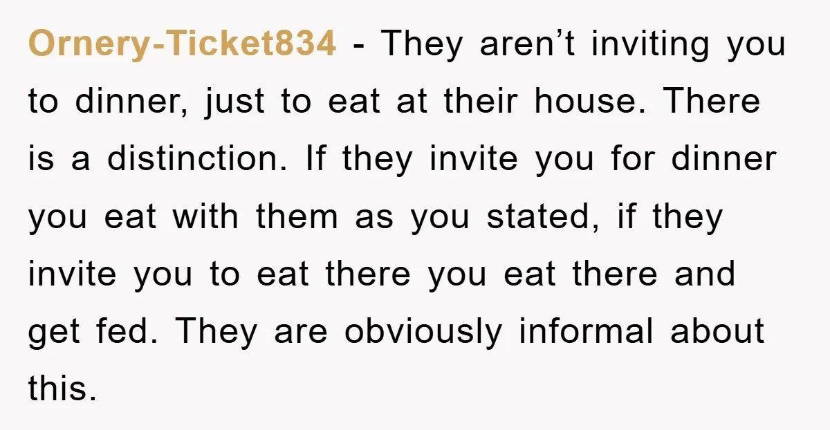 Ornery-Ticket834 − They aren’t inviting you to dinner, just to eat at their house. There is a distinction. If they invite you for dinner you eat with them as you...
