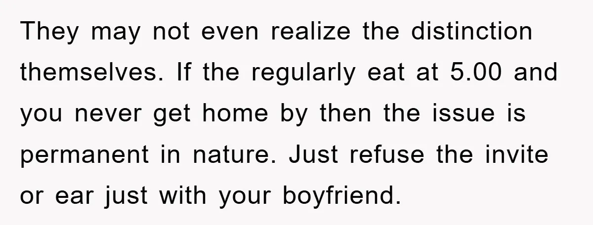 They may not even realize the distinction themselves. If the regularly eat at 5.00 and you never get home by then the issue is permanent in nature. Just refuse the...