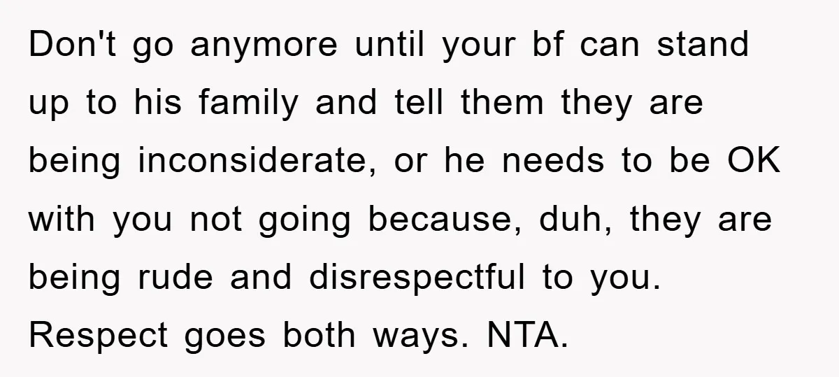 Don't go anymore until your bf can stand up to his family and tell them they are being inconsiderate, or he needs to be OK with you not going because,...