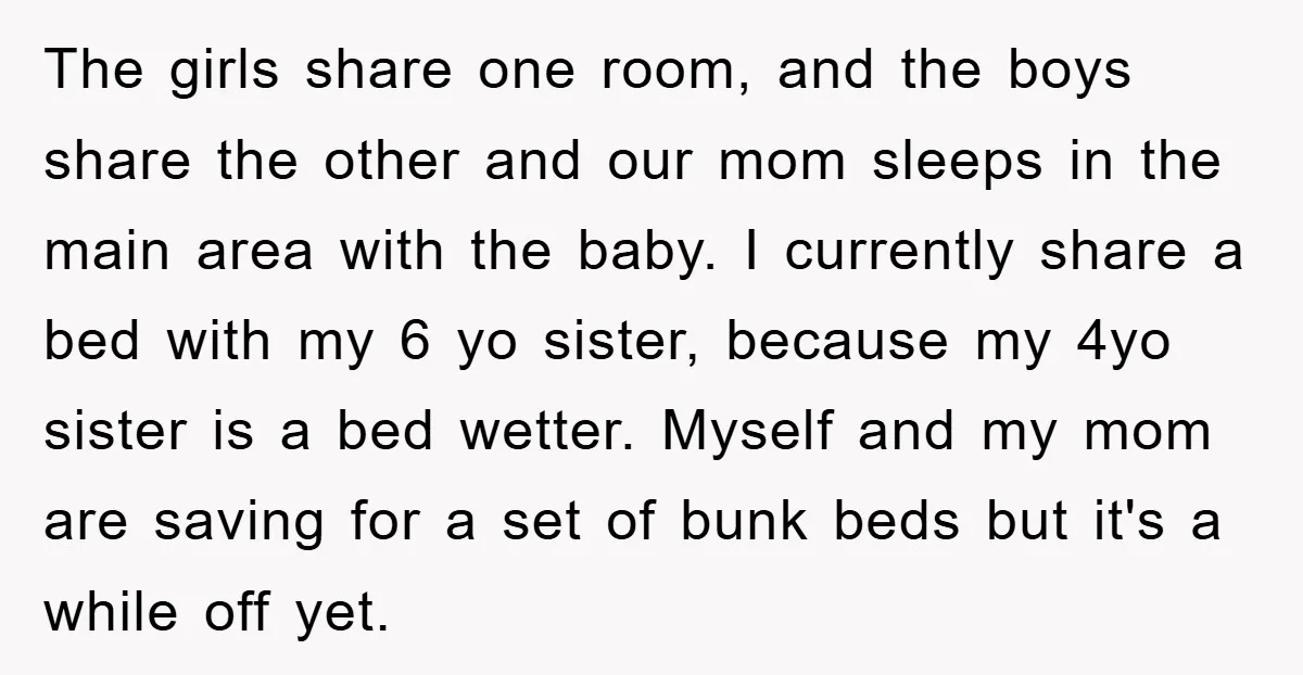 The girls share one room, and the boys share the other and our mom sleeps in the main area with the baby. I currently share a bed with my 6...