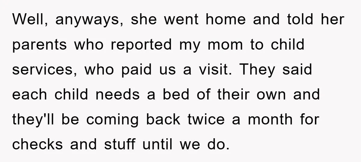 Well, anyways, she went home and told her parents who reported my mom to child services, who paid us a visit. They said each child needs a bed of their...
