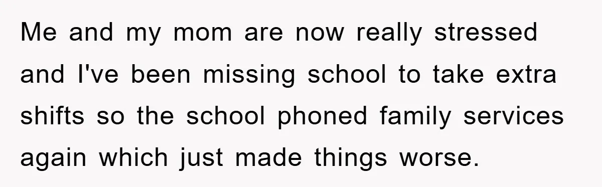 Me and my mom are now really stressed and I've been missing school to take extra shifts so the school phoned family services again which just made things worse.