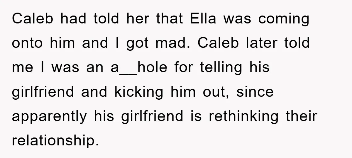 Caleb had told her that Ella was coming onto him and I got mad. Caleb later told me I was an a__hole for telling his girlfriend and kicking him out,...