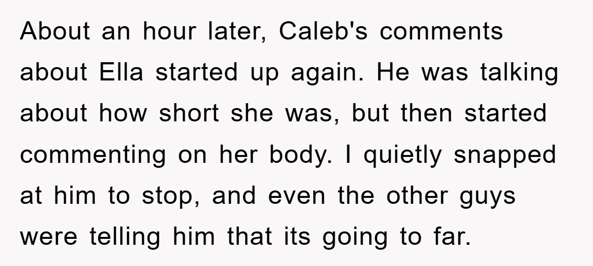 About an hour later, Caleb's comments about Ella started up again. He was talking about how short she was, but then started commenting on her body. I quietly snapped at...