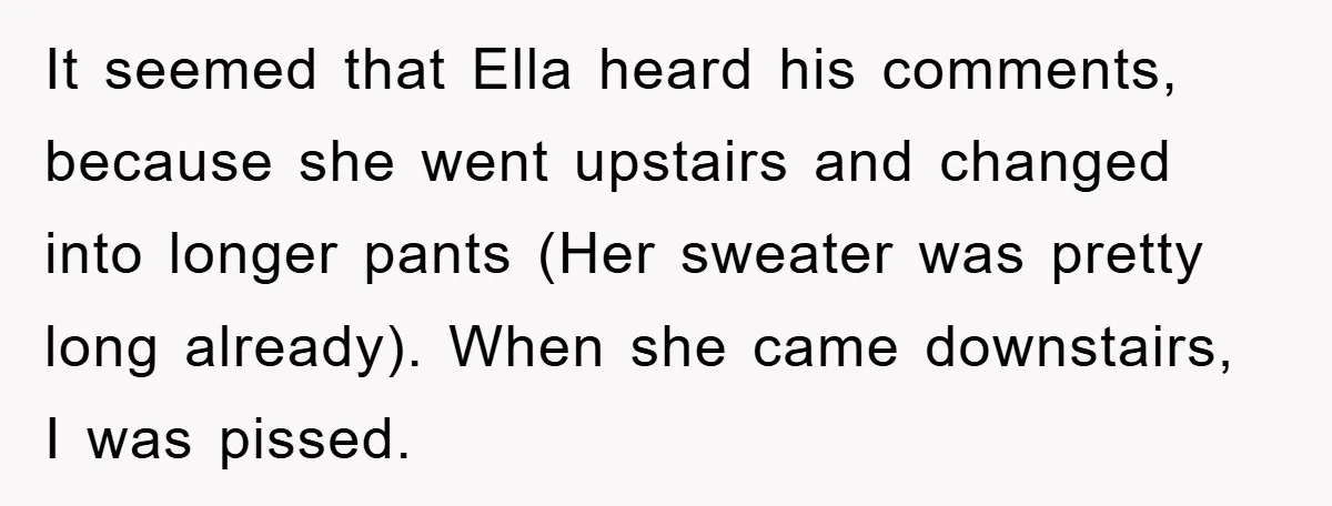 It seemed that Ella heard his comments, because she went upstairs and changed into longer pants (Her sweater was pretty long already). When she came downstairs, I was pissed.