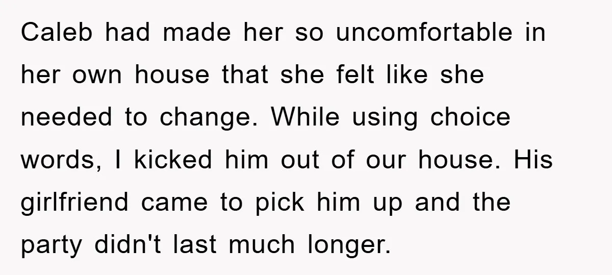 Caleb had made her so uncomfortable in her own house that she felt like she needed to change. While using choice words, I kicked him out of our house. His...