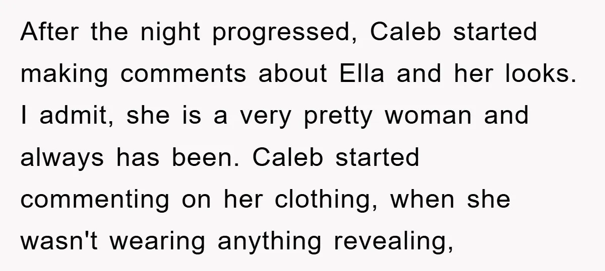 After the night progressed, Caleb started making comments about Ella and her looks. I admit, she is a very pretty woman and always has been. Caleb started commenting on her...