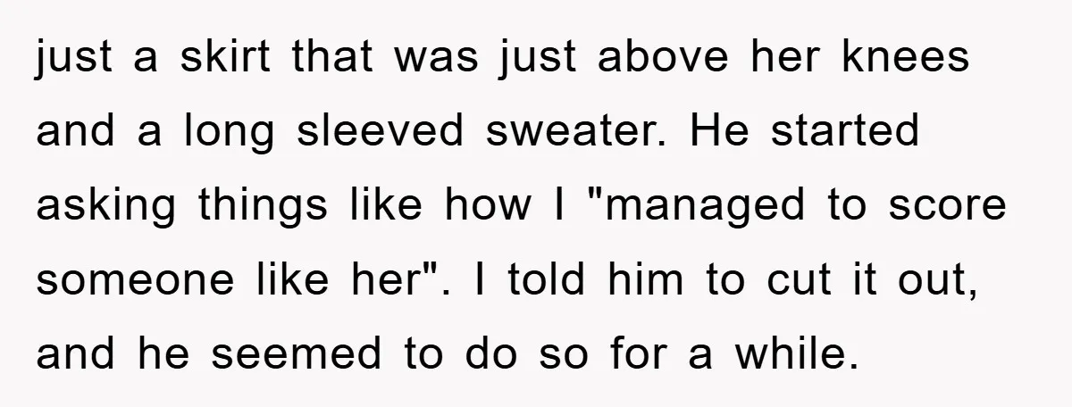 just a skirt that was just above her knees and a long sleeved sweater. He started asking things like how I "managed to score someone like her". I told him...