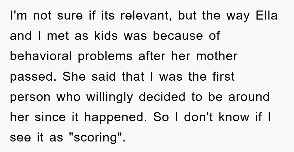 I'm not sure if its relevant, but the way Ella and I met as kids was because of behavioral problems after her mother passed. She said that I was the...