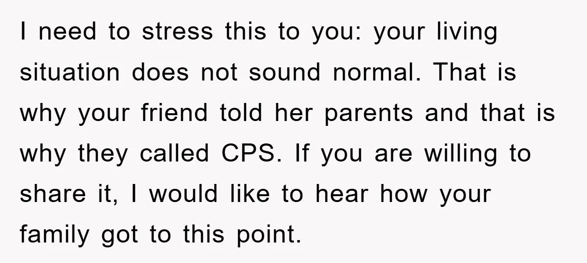I need to stress this to you: your living situation does not sound normal. That is why your friend told her parents and that is why they called CPS. If...