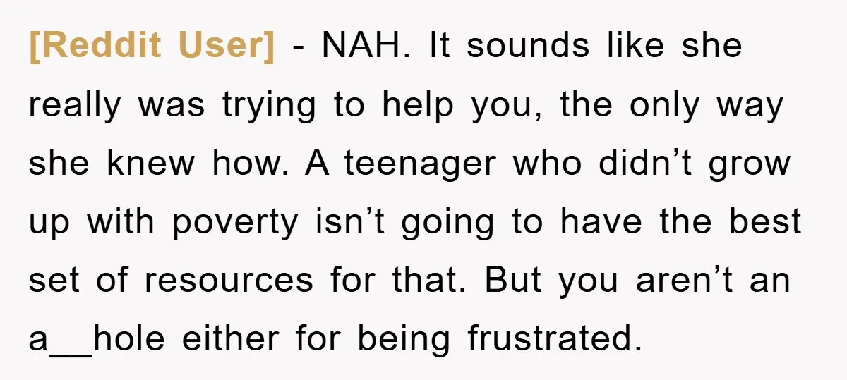 [Reddit User] − NAH. It sounds like she really was trying to help you, the only way she knew how. A teenager who didn’t grow up with poverty isn’t going...