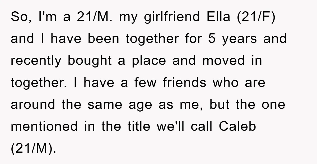 So, I'm a 21/M. my girlfriend Ella (21/F) and I have been together for 5 years and recently bought a place and moved in together. I have a few friends...