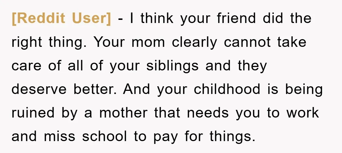 [Reddit User] − I think your friend did the right thing. Your mom clearly cannot take care of all of your siblings and they deserve better. And your childhood is...