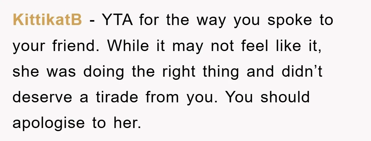 KittikatB − YTA for the way you spoke to your friend. While it may not feel like it, she was doing the right thing and didn’t deserve a tirade from...