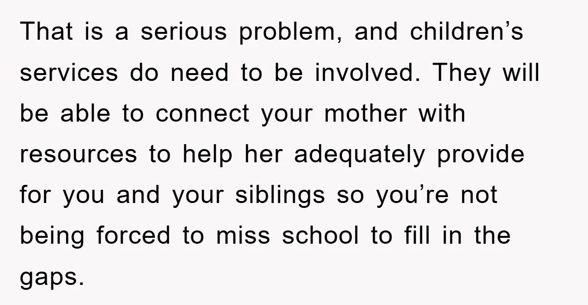 That is a serious problem, and children’s services do need to be involved. They will be able to connect your mother with resources to help her adequately provide for you...