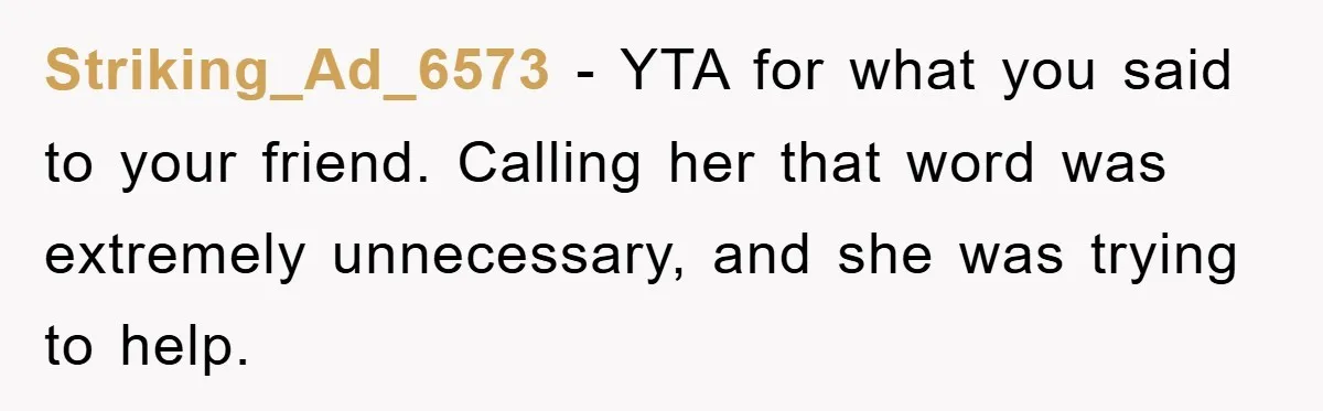 Striking_Ad_6573 − YTA for what you said to your friend. Calling her that word was extremely unnecessary, and she was trying to help.