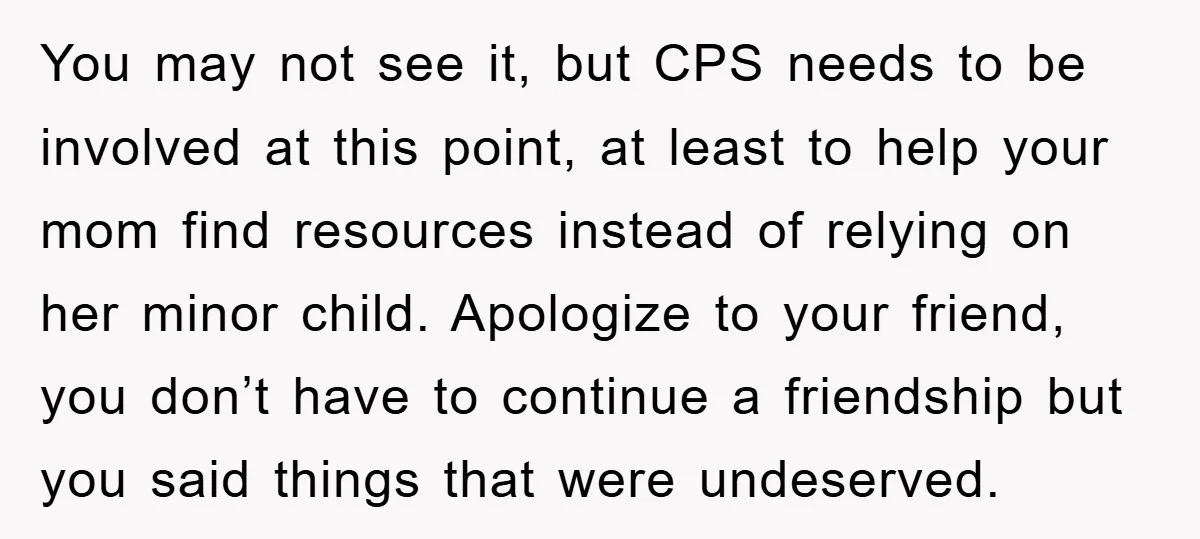 You may not see it, but CPS needs to be involved at this point, at least to help your mom find resources instead of relying on her minor child. Apologize...