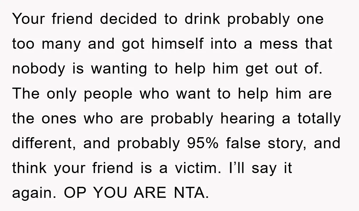 Your friend decided to drink probably one too many and got himself into a mess that nobody is wanting to help him get out of. The only people who want...