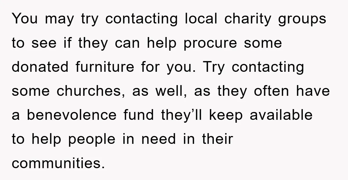 You may try contacting local charity groups to see if they can help procure some donated furniture for you. Try contacting some churches, as well, as they often have a...