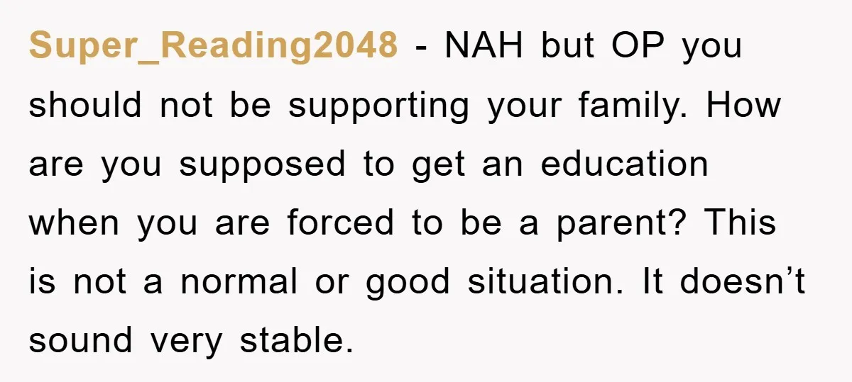 Super_Reading2048 − NAH but OP you should not be supporting your family. How are you supposed to get an education when you are forced to be a parent? This is...