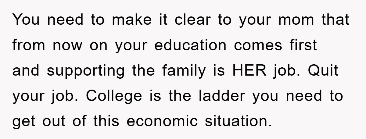 You need to make it clear to your mom that from now on your education comes first and supporting the family is HER job. Quit your job. College is the...
