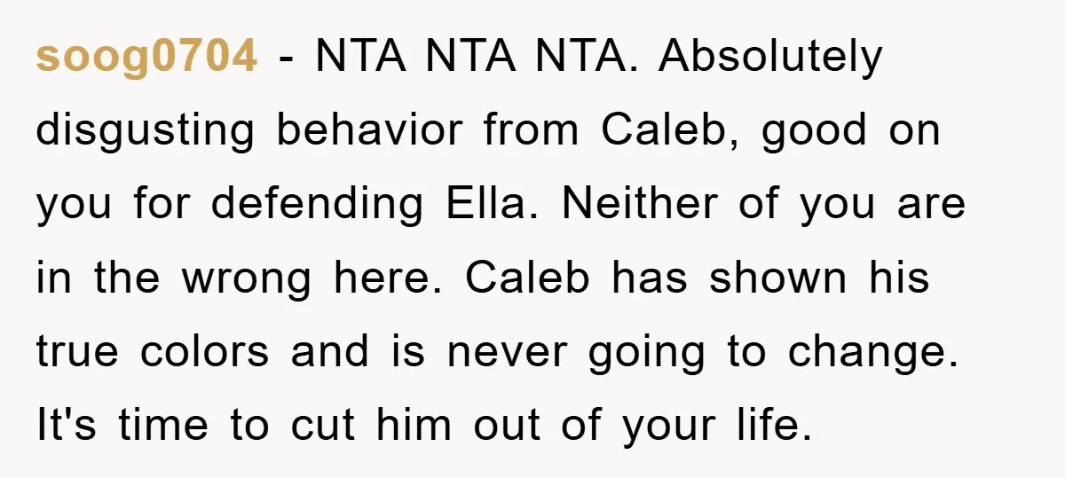 soog0704 − NTA NTA NTA. Absolutely disgusting behavior from Caleb, good on you for defending Ella. Neither of you are in the wrong here. Caleb has shown his true colors...