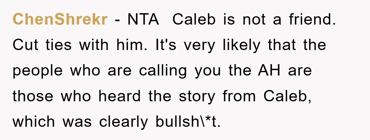 ChenShrekr − NTA Caleb is not a friend. Cut ties with him. It's very likely that the people who are calling you the AH are those who heard the...