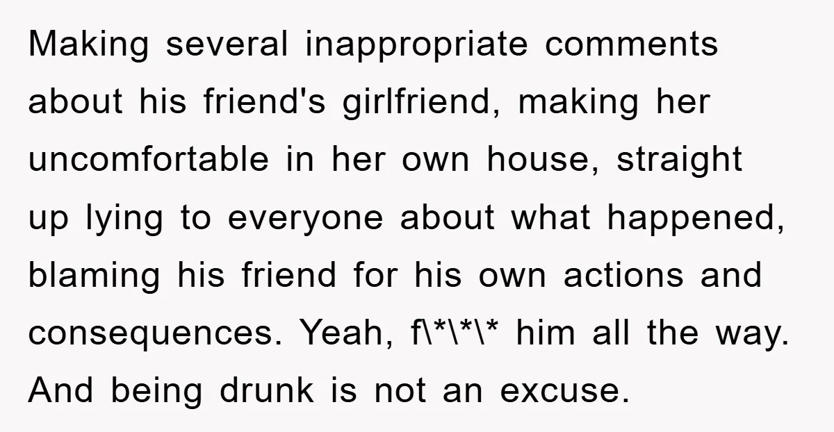 Making several inappropriate comments about his friend's girlfriend, making her uncomfortable in her own house, straight up lying to everyone about what happened, blaming his friend for his own actions...