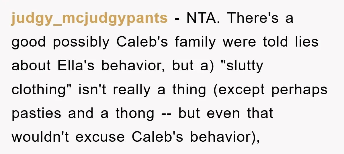 judgy_mcjudgypants − NTA. There's a good possibly Caleb's family were told lies about Ella's behavior, but a) "slutty clothing" isn't really a thing (except perhaps pasties and a thong --...